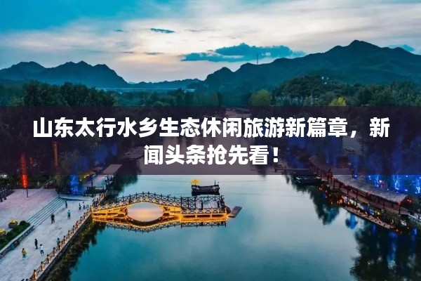 山东太行水乡生态休闲旅游新篇章,新闻头条抢先看!
