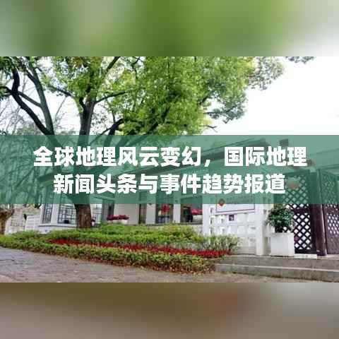 全球地理风云变幻,国际地理新闻头条与事件趋势报道