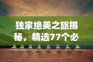 独家绝美之旅揭秘,精选77个必去旅游地,独家攻略分享